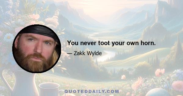 You never toot your own horn.