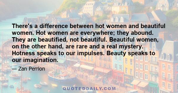 There's a difference between hot women and beautiful women. Hot women are everywhere; they abound. They are beautified, not beautiful. Beautiful women, on the other hand, are rare and a real mystery. Hotness speaks to