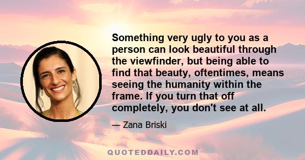 Something very ugly to you as a person can look beautiful through the viewfinder, but being able to find that beauty, oftentimes, means seeing the humanity within the frame. If you turn that off completely, you don't