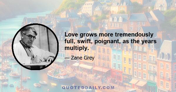 Love grows more tremendously full, swift, poignant, as the years multiply.