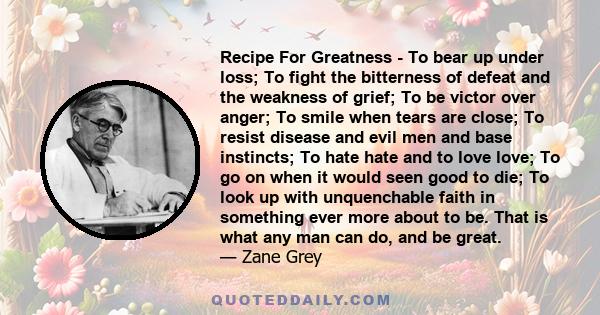 Recipe For Greatness - To bear up under loss; To fight the bitterness of defeat and the weakness of grief; To be victor over anger; To smile when tears are close; To resist disease and evil men and base instincts; To