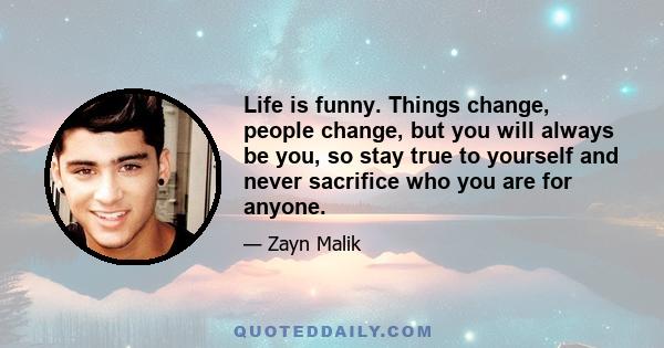 Life is funny. Things change, people change, but you will always be you, so stay true to yourself and never sacrifice who you are for anyone.