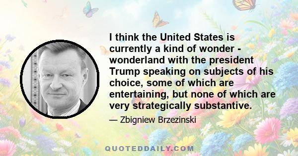 I think the United States is currently a kind of wonder - wonderland with the president Trump speaking on subjects of his choice, some of which are entertaining, but none of which are very strategically substantive.