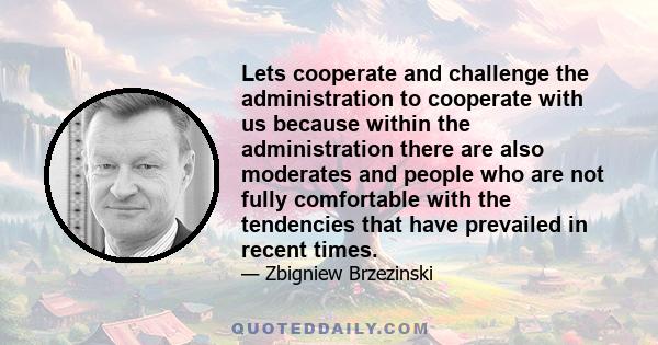 Lets cooperate and challenge the administration to cooperate with us because within the administration there are also moderates and people who are not fully comfortable with the tendencies that have prevailed in recent