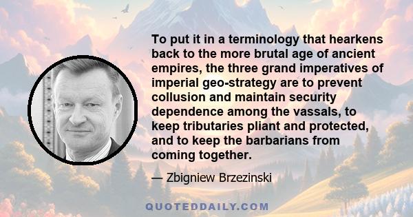 To put it in a terminology that hearkens back to the more brutal age of ancient empires, the three grand imperatives of imperial geo-strategy are to prevent collusion and maintain security dependence among the vassals,