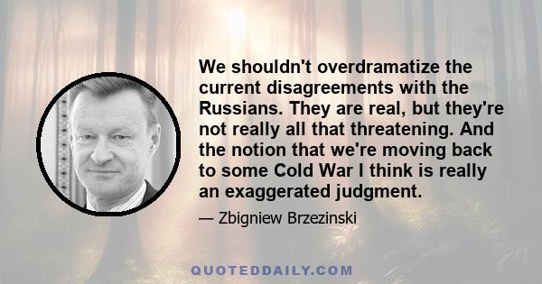 We shouldn't overdramatize the current disagreements with the Russians. They are real, but they're not really all that threatening. And the notion that we're moving back to some Cold War I think is really an exaggerated 