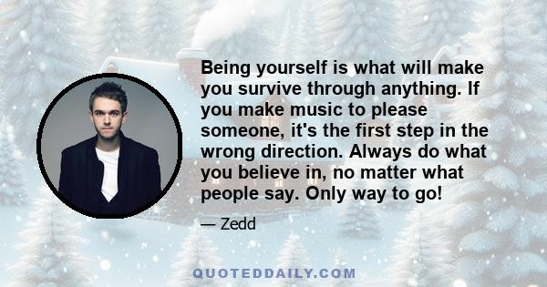 Being yourself is what will make you survive through anything. If you make music to please someone, it's the first step in the wrong direction. Always do what you believe in, no matter what people say. Only way to go!