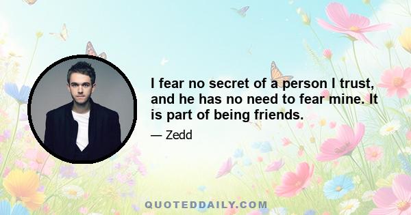 I fear no secret of a person I trust, and he has no need to fear mine. It is part of being friends.