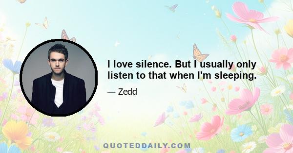 I love silence. But I usually only listen to that when I'm sleeping.