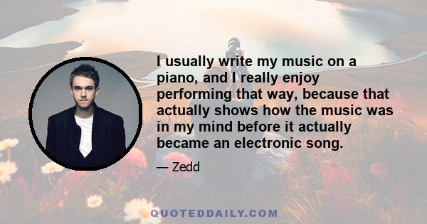 I usually write my music on a piano, and I really enjoy performing that way, because that actually shows how the music was in my mind before it actually became an electronic song.