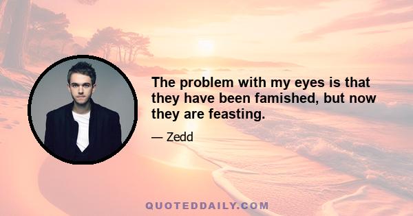 The problem with my eyes is that they have been famished, but now they are feasting.
