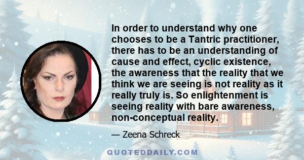 In order to understand why one chooses to be a Tantric practitioner, there has to be an understanding of cause and effect, cyclic existence, the awareness that the reality that we think we are seeing is not reality as