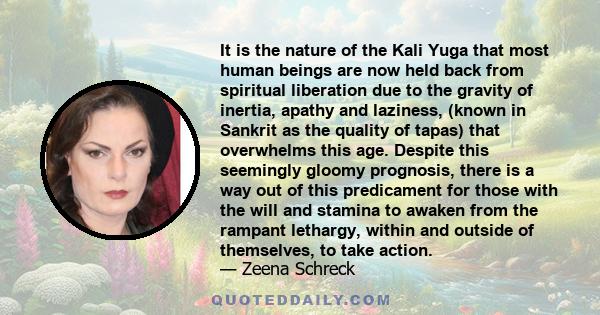 It is the nature of the Kali Yuga that most human beings are now held back from spiritual liberation due to the gravity of inertia, apathy and laziness, (known in Sankrit as the quality of tapas) that overwhelms this