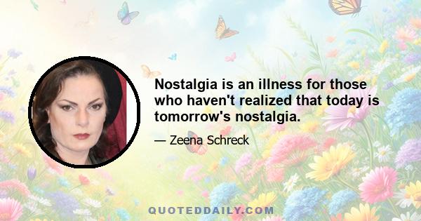 Nostalgia is an illness for those who haven't realized that today is tomorrow's nostalgia.