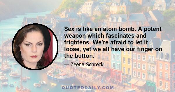 Sex is like an atom bomb. A potent weapon which fascinates and frightens. We're afraid to let it loose, yet we all have our finger on the button.