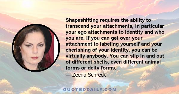 Shapeshifting requires the ability to transcend your attachments, in particular your ego attachments to identity and who you are. If you can get over your attachment to labeling yourself and your cherishing of your