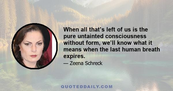 When all that’s left of us is the pure untainted consciousness without form, we’ll know what it means when the last human breath expires.