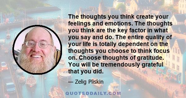 The thoughts you think create your feelings and emotions. The thoughts you think are the key factor in what you say and do. The entire quality of your life is totally dependent on the thoughts you choose to think focus