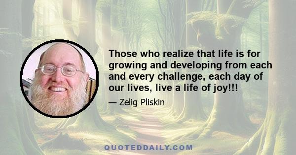 Those who realize that life is for growing and developing from each and every challenge, each day of our lives, live a life of joy!!!