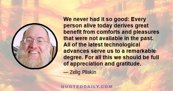 We never had it so good: Every person alive today derives great benefit from comforts and pleasures that were not available in the past. All of the latest technological advances serve us to a remarkable degree. For all