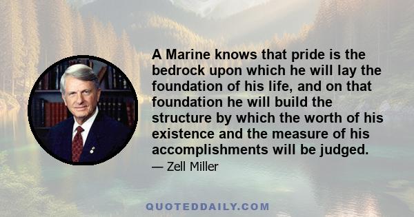 A Marine knows that pride is the bedrock upon which he will lay the foundation of his life, and on that foundation he will build the structure by which the worth of his existence and the measure of his accomplishments