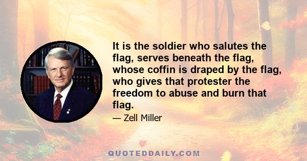 It is the soldier who salutes the flag, serves beneath the flag, whose coffin is draped by the flag, who gives that protester the freedom to abuse and burn that flag.