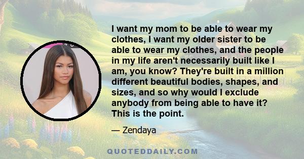 I want my mom to be able to wear my clothes, I want my older sister to be able to wear my clothes, and the people in my life aren't necessarily built like I am, you know? They're built in a million different beautiful