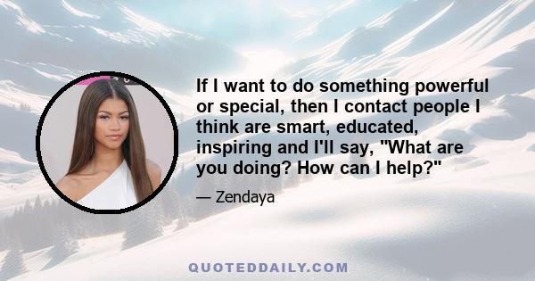 If I want to do something powerful or special, then I contact people I think are smart, educated, inspiring and I'll say, What are you doing? How can I help?