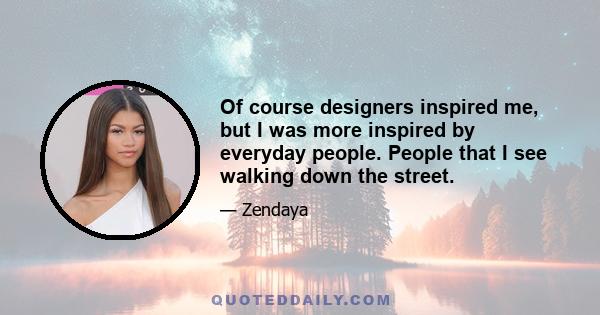 Of course designers inspired me, but I was more inspired by everyday people. People that I see walking down the street.