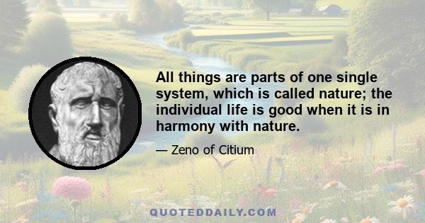 All things are parts of one single system, which is called nature; the individual life is good when it is in harmony with nature.