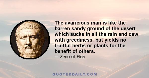 The avaricious man is like the barren sandy ground of the desert which sucks in all the rain and dew with greediness, but yields no fruitful herbs or plants for the benefit of others.