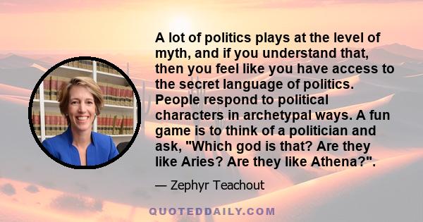 A lot of politics plays at the level of myth, and if you understand that, then you feel like you have access to the secret language of politics.