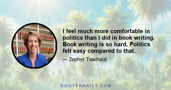 I feel much more comfortable in politics than I did in book writing. Book writing is so hard. Politics felt easy compared to that.