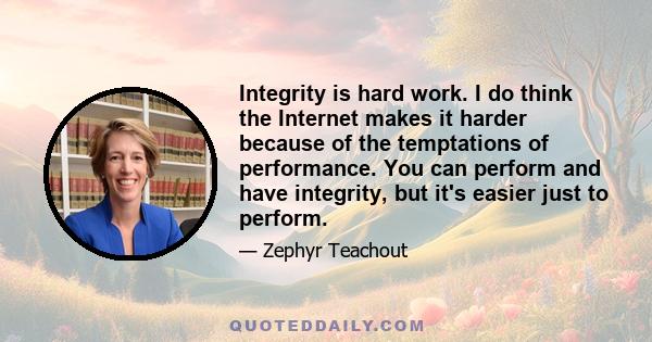 Integrity is hard work. I do think the Internet makes it harder because of the temptations of performance. You can perform and have integrity, but it's easier just to perform.