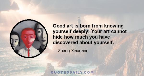 Good art is born from knowing yourself deeply: Your art cannot hide how much you have discovered about yourself.