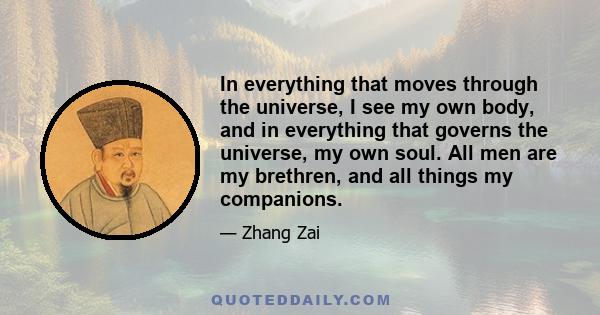 In everything that moves through the universe, I see my own body, and in everything that governs the universe, my own soul. All men are my brethren, and all things my companions.