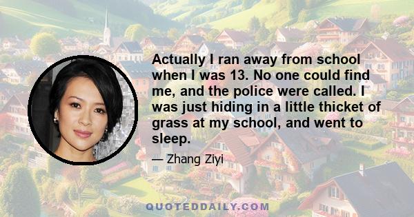 Actually I ran away from school when I was 13. No one could find me, and the police were called. I was just hiding in a little thicket of grass at my school, and went to sleep.