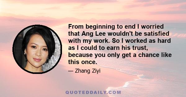 From beginning to end I worried that Ang Lee wouldn't be satisfied with my work. So I worked as hard as I could to earn his trust, because you only get a chance like this once.