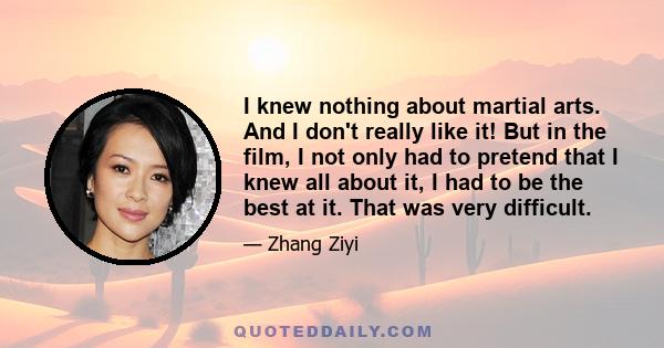 I knew nothing about martial arts. And I don't really like it! But in the film, I not only had to pretend that I knew all about it, I had to be the best at it. That was very difficult.