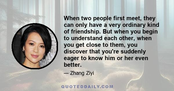 When two people first meet, they can only have a very ordinary kind of friendship. But when you begin to understand each other, when you get close to them, you discover that you're suddenly eager to know him or her even 