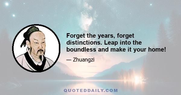 Forget the years, forget distinctions. Leap into the boundless and make it your home!