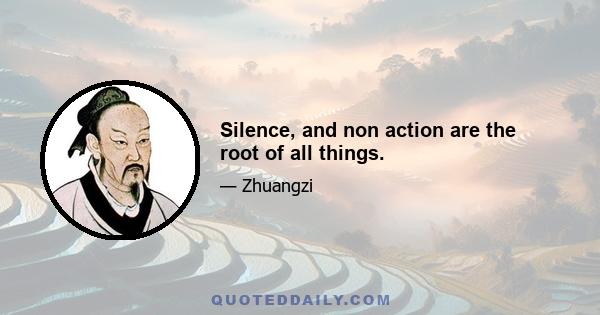 Silence, and non action are the root of all things.