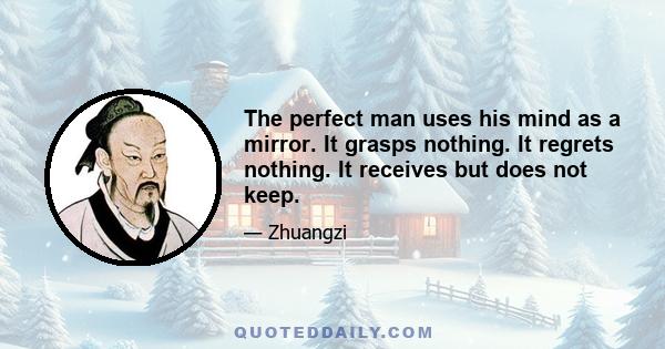 The perfect man uses his mind as a mirror. It grasps nothing. It regrets nothing. It receives but does not keep.