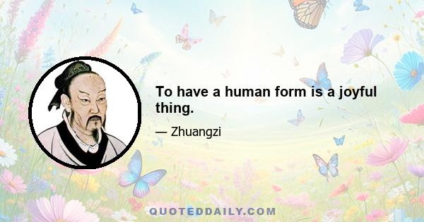 To have a human form is a joyful thing.