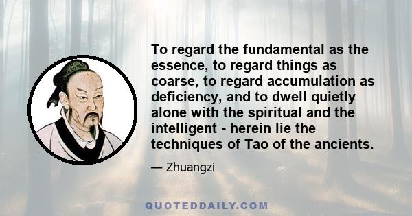 To regard the fundamental as the essence, to regard things as coarse, to regard accumulation as deficiency, and to dwell quietly alone with the spiritual and the intelligent - herein lie the techniques of Tao of the