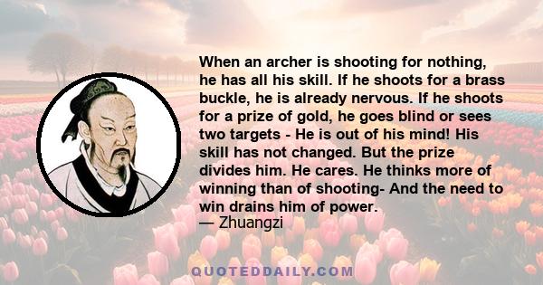 When an archer is shooting for nothing, he has all his skill. If he shoots for a brass buckle, he is already nervous. If he shoots for a prize of gold, he goes blind or sees two targets - He is out of his mind! His