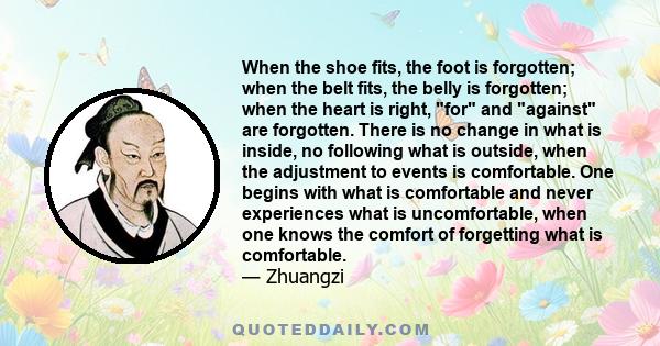 When the shoe fits, the foot is forgotten. When the belt fits, the belly is forgotten. When the heart is right, for and against are forgotten. No drives, no compulsions, no needs, no attractions: Then your affairs are