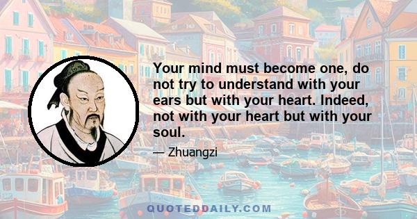 Your mind must become one, do not try to understand with your ears but with your heart. Indeed, not with your heart but with your soul.