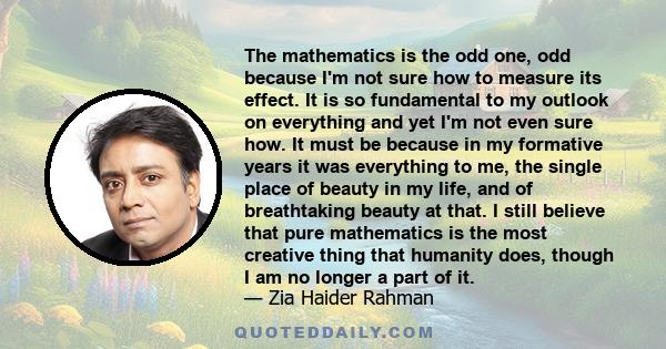 The mathematics is the odd one, odd because I'm not sure how to measure its effect. It is so fundamental to my outlook on everything and yet I'm not even sure how. It must be because in my formative years it was