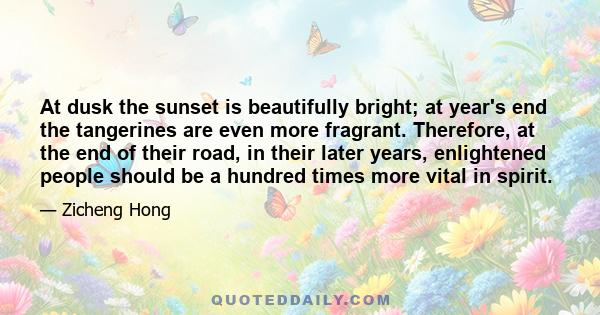 At dusk the sunset is beautifully bright; at year's end the tangerines are even more fragrant. Therefore, at the end of their road, in their later years, enlightened people should be a hundred times more vital in spirit.